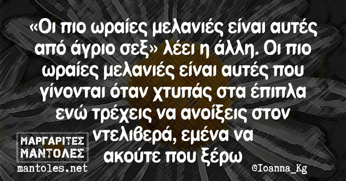 «Οι πιο ωραίες μελανιές είναι αυτές από άγριο σεξ» λέει η άλλη. Οι πιο ωραίες μελανιές είναι αυτές που γίνονται όταν χτυπάς στα έπιπλα ενώ τρέχεις να ανοίξεις στον ντελιβερά, εμένα να ακούτε που ξέρω