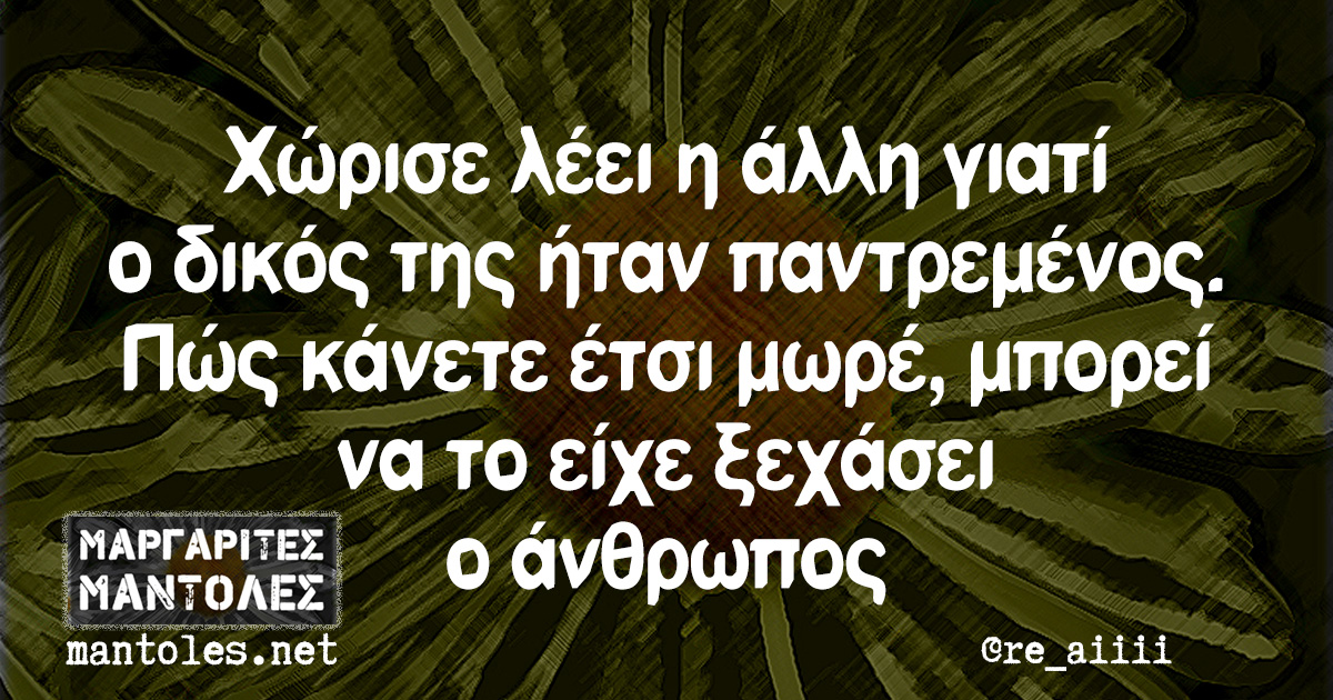 Χώρισε λέει η άλλη γιατί ο δικός της ήταν παντρεμένος. Πώς κάνετε έτσι μωρέ, μπορεί να το είχε ξεχάσει ο άνθρωπος