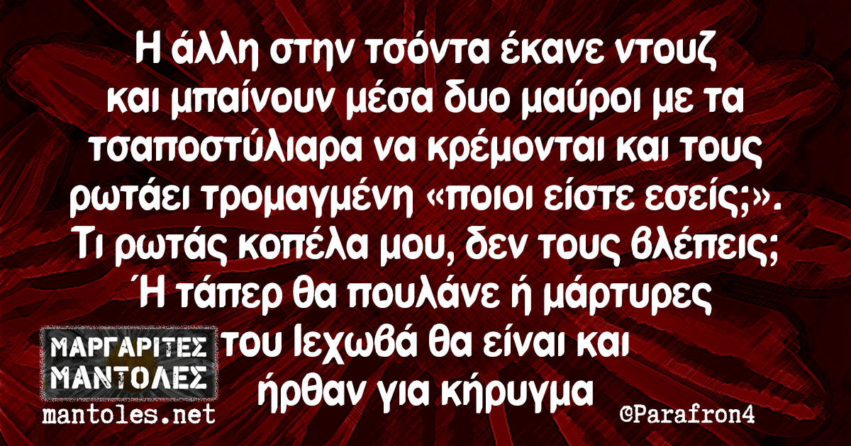 Η άλλη στην τσόντα έκανε ντουζ και μπαίνουν μέσα δυο μαύροι με τα τσαποστύλιαρα να κρέμονται και τους ρωτάει τρομαγμένη «ποιοι είστε εσείς;». Τι ρωτάς κοπέλα μου, δεν τους βλέπεις; Ή τάπερ θα πουλάνε ή μάρτυρες του Ιεχωβά θα είναι και ήρθαν για κήρυγμα