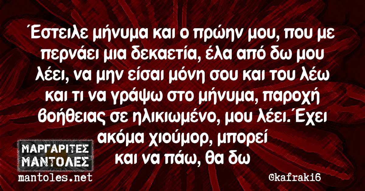 Έστειλε μήνυμα και ο πρώην μου, που με περνάει μια δεκαετία, έλα από δω μου λέει, να μην είσαι μόνη σου και του λέω και τι να γράψω στο μήνυμα, παροχή βοήθειας σε ηλικιωμένο, μου λέει. Έχει ακόμα χιούμορ, μπορεί και να πάω, θα δω