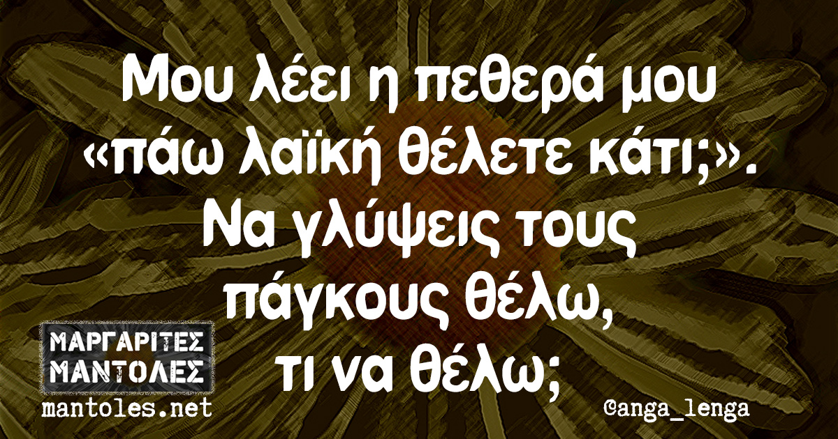 Μου λέει η πεθερά μου «πάω λαϊκή θέλετε κάτι;». Να γλύψεις τους πάγκους θέλω, τι να θέλω;