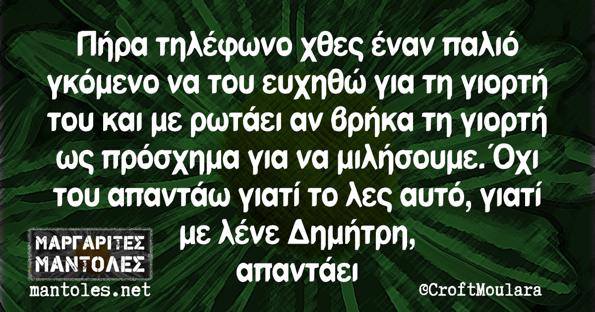 Πήρα τηλέφωνο χθες έναν παλιό γκόμενο να του ευχηθώ για τη γιορτή του και με ρωτάει αν βρήκα τη γιορτή ως πρόσχημα για να μιλήσουμε. Όχι του απαντάω γιατί το λες αυτό, γιατί με λένε Δημήτρη, απαντάει