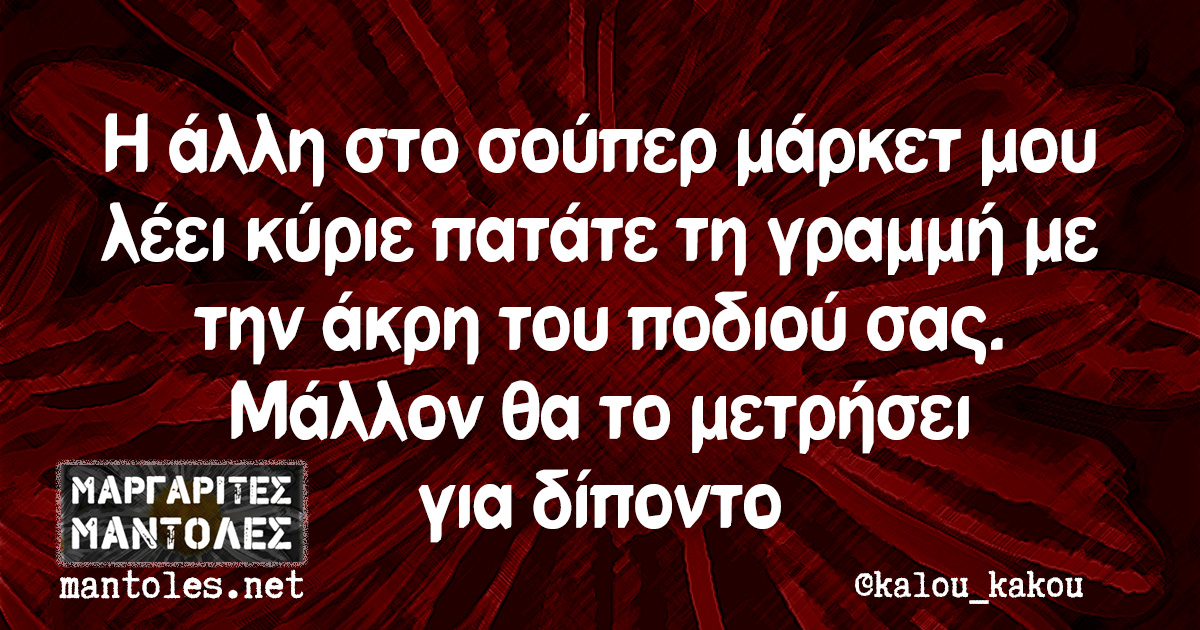Η άλλη στο σούπερ μάρκετ μου λέει κύριε πατάτε τη γραμμή με την άκρη του ποδιού σας. Μάλλον θα το μετρήσει για δίποντο
