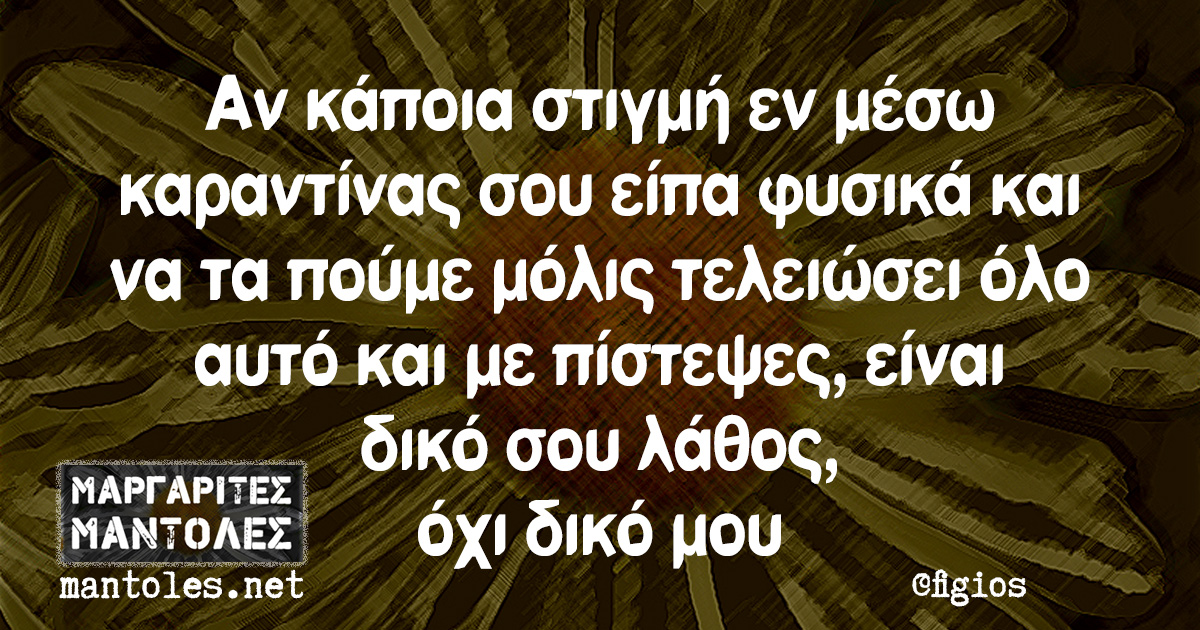 Αν κάποια στιγμή εν μέσω καραντίνας σου είπα φυσικά και να τα πούμε μόλις τελειώσει όλο αυτό και με πίστεψες, είναι δικό σου λάθος, όχι δικό μου