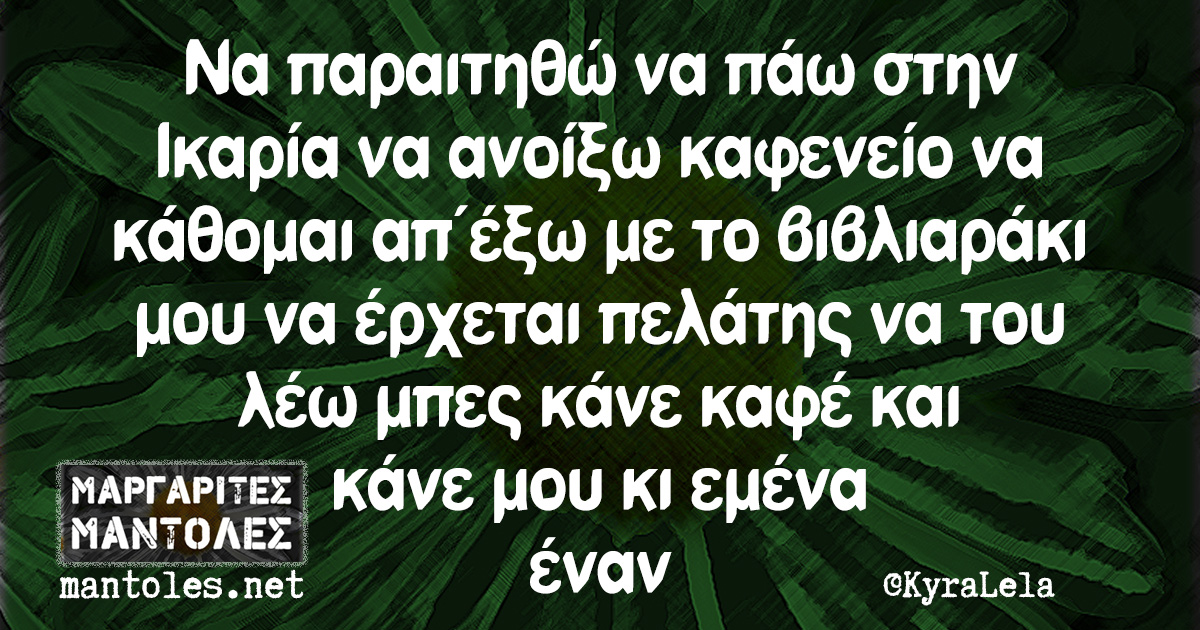 Να παραιτηθώ να πάω στην Ικαρία να ανοίξω καφενείο να κάθομαι απ΄έξω με το βιβλιαράκι μου να έρχεται πελάτης να του λέω μπες κάνε καφέ και κάνε μου κι εμένα έναν