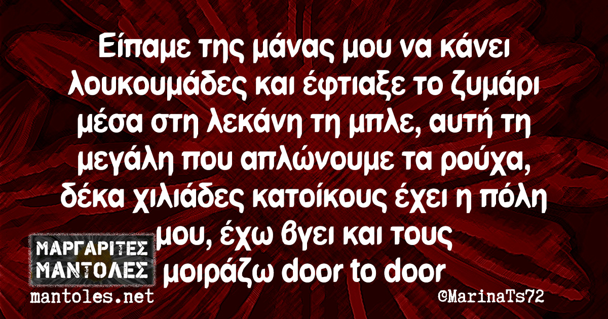 Είπαμε της μάνας μου να κάνει λουκουμάδες και έφτιαξε το ζυμάρι μέσα στη λεκάνη τη μπλε, αυτή τη μεγάλη που απλώνουμε τα ρούχα, δέκα χιλιάδες κατοίκους έχει η πόλη μου, έχω βγει και τους μοιράζω door to door