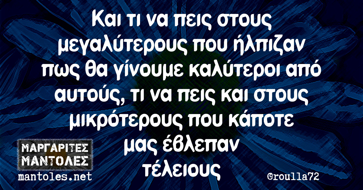 Και τι να πεις στους μεγαλύτερους που ήλπιζαν πως θα γίνουμε καλύτεροι από αυτούς, τι να πεις και στους μικρότερους που κάποτε μας έβλεπαν τέλειους