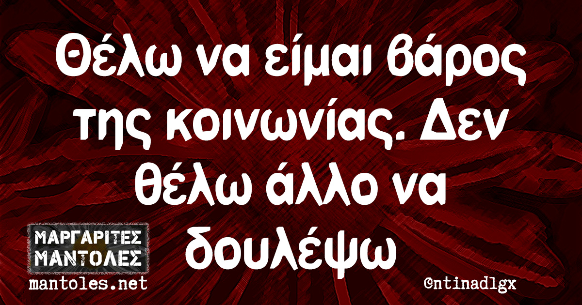 Θέλω να είμαι βάρος της κοινωνίας. Δεν θέλω άλλο να δουλέψω