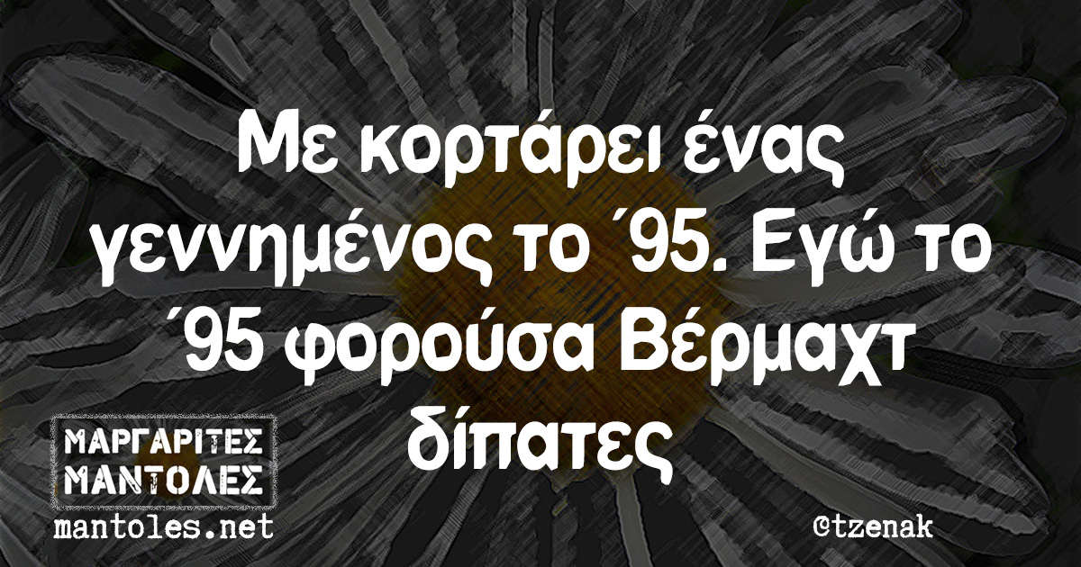 Με κορτάρει ένας γεννημένος το '95. Εγώ το '95 φορούσα Βέρμαχτ δίπατες