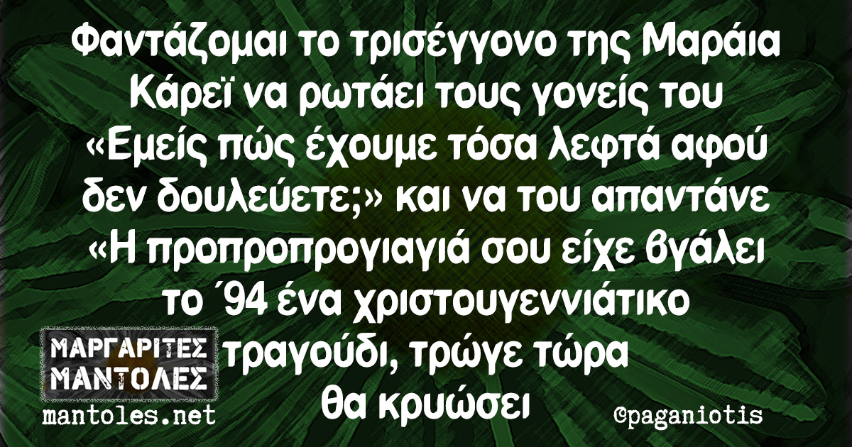 Φαντάζομαι το τρισέγγονο της Μαράια Κάρεϊ να ρωτάει τους γονείς του «Εμείς πώς έχουμε τόσα λεφτά αφού δεν δουλεύετε;» και να του απαντάνε «Η προπροπρογιαγιά σου είχε βγάλει το '94 ένα χριστουγεννιάτικο τραγούδι, τρώγε τώρα θα κρυώσει»