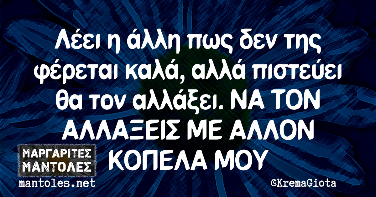 Λέει η άλλη πως δεν της φέρεται καλά, αλλά πιστεύει θα τον αλλάξει. ΝΑ ΤΟΝ ΑΛΛΑΞΕΙΣ ΜΕ ΑΛΛΟΝ ΚΟΠΕΛΑ ΜΟΥ