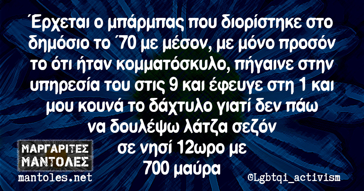 Έρχεται ο μπάρμπας που διορίστηκε στο δημόσιο το '70 με μέσον, με μόνο προσόν το ότι ήταν κομματόσκυλο, πήγαινε στην υπηρεσία του στις 9 και έφευγε στη 1 και μου κουνά το δάχτυλο γιατί δεν πάω να δουλέψω λάτζα σεζόν σε νησί 12ωρο με 700 μαύρα