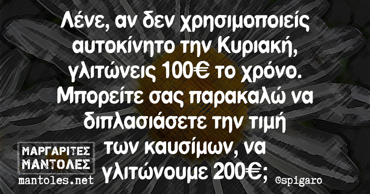 Λένε, αν δεν χρησιμοποιείς αυτοκίνητο την Κυριακή, γλιτώνεις 100€ το χρόνο. Μπορείτε σας παρακαλώ να διπλασιάσετε την τιμή των καυσίμων, να γλιτώνουμε 200€;