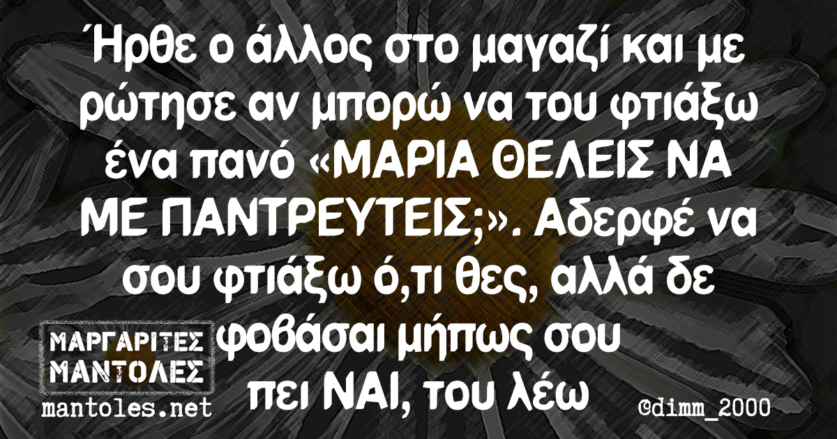 Ήρθε ο άλλος στο μαγαζί και με ρώτησε αν μπορώ να του φτιάξω ένα πανό «ΜΑΡΙΑ ΘΕΛΕΙΣ ΝΑ ΜΕ ΠΑΝΤΡΕΥΤΕΙΣ;». Αδερφέ να σου φτιάξω ό,τι θες, αλλά δεν φοβάσαι μήπως σου πει ΝΑΙ, του λέω