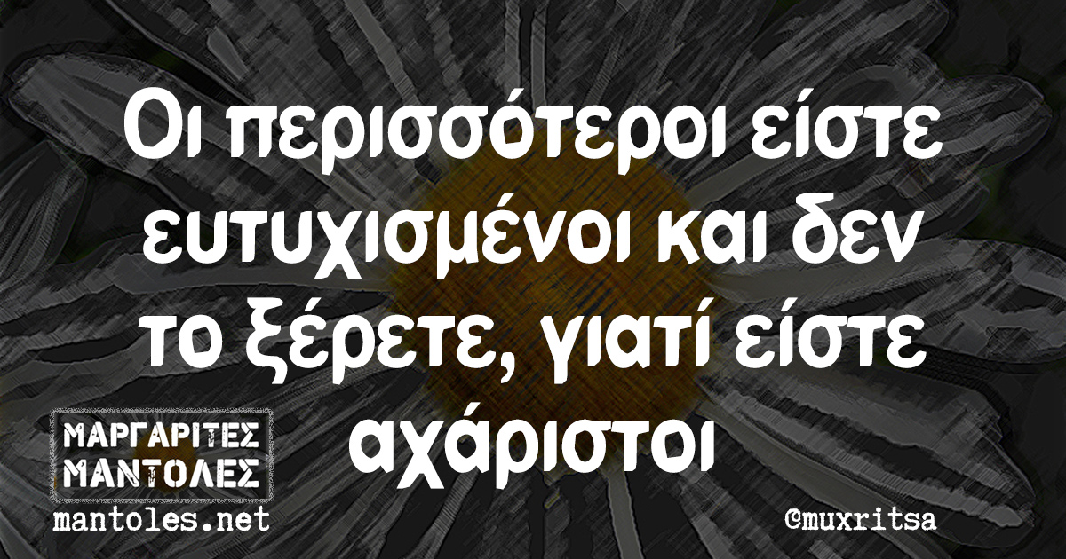 Οι περισσότεροι είστε ευτυχισμένοι και δεν το ξέρετε, γιατί είστε αχάριστοι