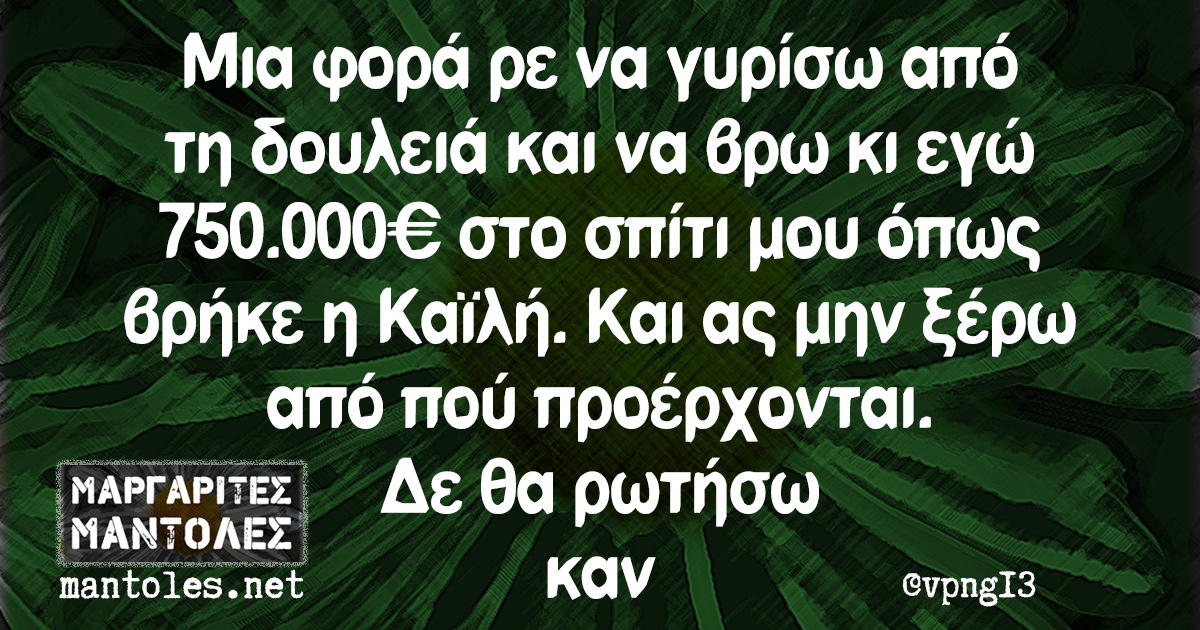 Μια φορά ρε να γυρίσω από τη δουλειά και να βρω κι εγώ 750.000€ στο σπίτι μου όπως βρήκε η Καϊλή. Και ας μην ξέρω από πού προέρχονται. Δε θα ρωτήσω καν