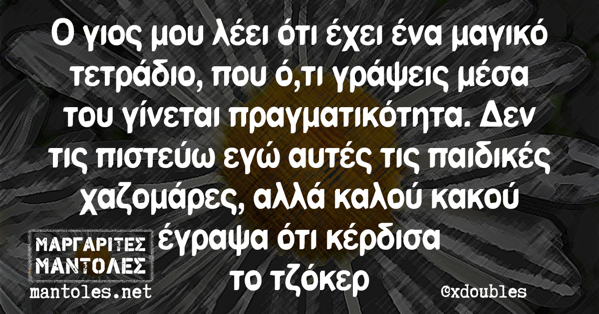 Ο γιος μου λέει ότι έχει ένα μαγικό τετράδιο, που ό,τι γράψεις μέσα του γίνεται πραγματικότητα. Δεν τις πιστεύω εγώ αυτές τις παιδικές χαζομάρες, αλλά καλού κακού έγραψα ότι κέρδισα το τζόκερ