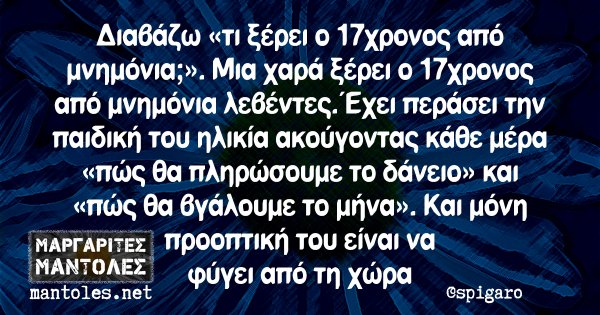 Διαβάζω «τι ξέρει ο 17χρονος από μνημόνια;». Μια χαρά ξέρει ο 17χρονος από μνημόνια λεβέντες. Έχει περάσει την παιδική του ηλικία ακούγοντας κάθε μέρα «πώς θα πληρώσουμε το δάνειο» και «πώς θα βγάλουμε το μήνα». Και μόνη προοπτική του είναι να φύγει από τη χώρα
