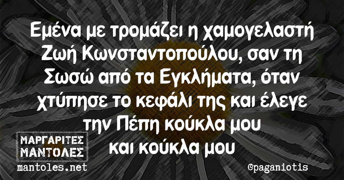 Εμένα με τρομάζει η χαμογελαστή Ζωή Κωνσταντοπούλου, σαν τη Σωσώ από τα Εγκλήματα, όταν χτύπησε το κεφάλι της και έλεγε την Πέπη κούκλα μου και κούκλα μου