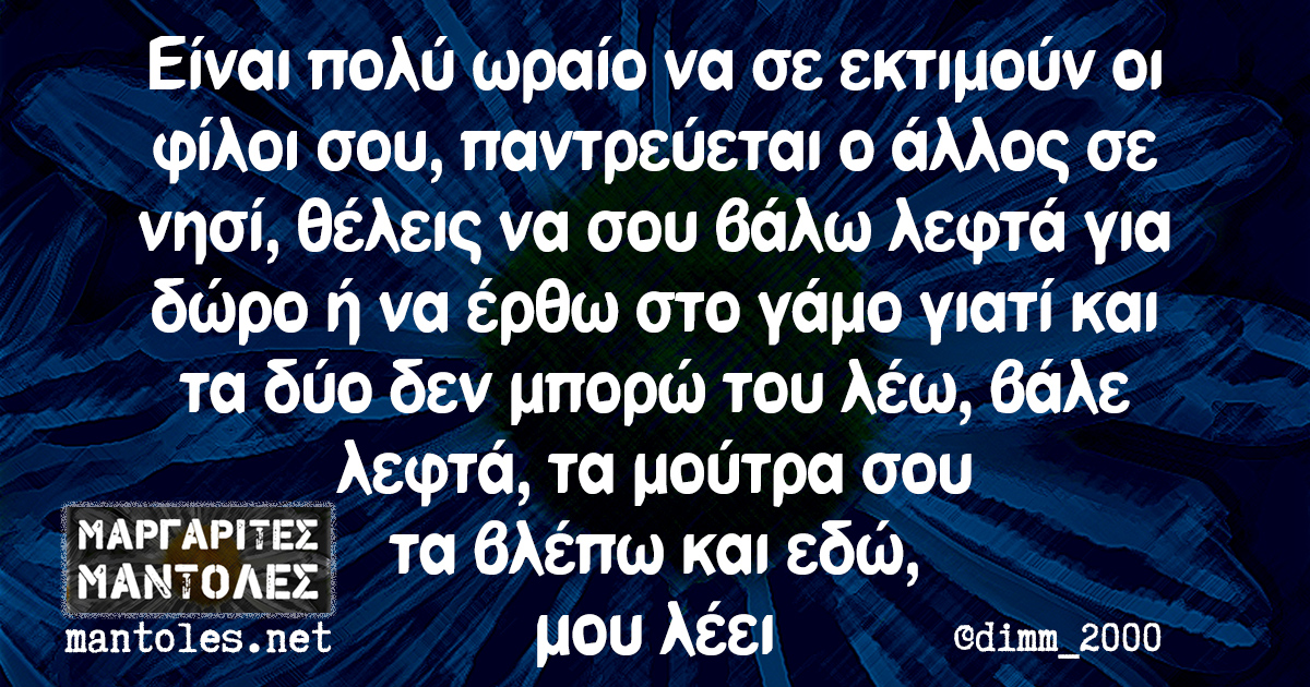 Είναι πολύ ωραίο να σε εκτιμούν οι φίλοι σου, παντρεύεται ο α΄λλος σε νησί, θέλεις να σου βάλω λεφτά για δώρο ή να έρθω στο γάμο γιατί και τα δύο δεν μπορώ του λέω, βάλε λεφτά, τα μούτρα σου τα βλέπω και εδώ, μου λέει
