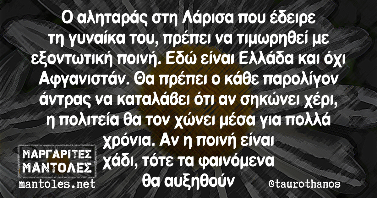 Ο αληταράς στη Λάρισα που έδειρε τη γυναίκα του, πρέπει να τιμωρηθεί με εξοντωτική ποινή. Εδώ είναι Ελλάδα και όχι Αφγανιστάν. Θα πρέπει ο κάθε παρολίγον άντρας να καταλάβει ότι αν σηκώνει χέρι, η πολιτεία θα τον χώνει μέσα για πολλά χρόνια. Αν η ποινή είναι χάδι, τότε τα φαινόμενα θα αυξηθούν