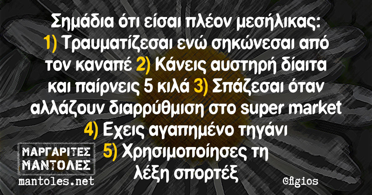 Σημάδια ότι είσαι πλέον μεσήλικας: 1) Τραυματίζεσαι ενώ σηκώνεσαι από τον καναπέ 2) Κάνεις αυστηρή δίαιτα και παίρνεις 5 κιλά 3) Σπάζεσαι όταν αλλάζουν διαρρύθμιση στο super market 4) Εχεις αγαπημένο τηγάνι 5) Χρησιμοποίησες τη λέξη σπορτέξ