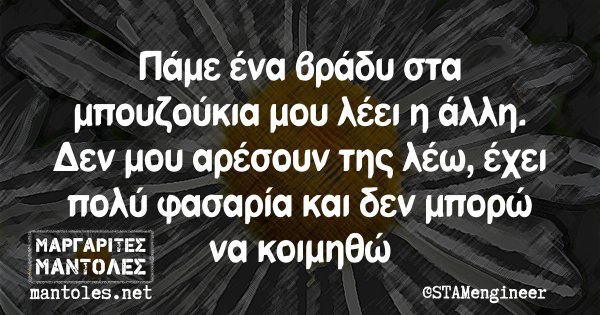 Πάμε ένα βράδυ στα μπουζούκια μου λέει η άλλη. Δεν μου αρέσουν της λέω, έχει πολύ φασαρία και δεν μπορώ να κοιμηθώ