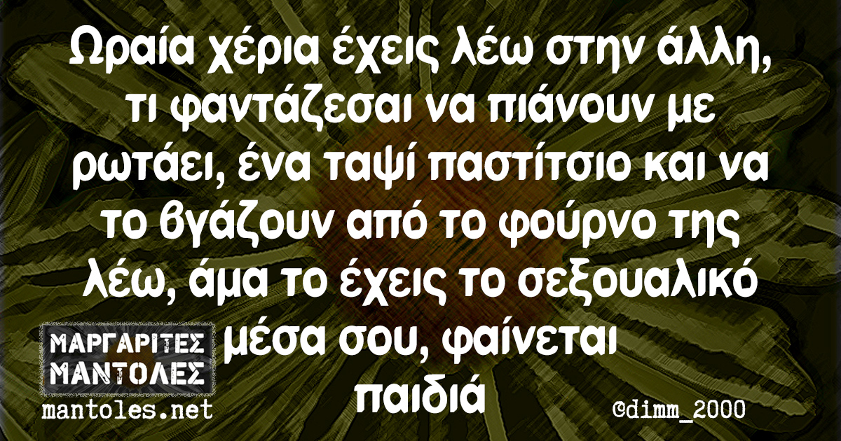 Ωραία χέρια έχεις λέω στην άλλη, τι φαντάζεσαι να πιάνουν με ρωτάει, ένα ταψί παστίτσιο και να το βγάζουν από το φούρνο της λέω, άμα το έχεις το σεξουαλικό μέσα σου, φαίνεται παιδιά