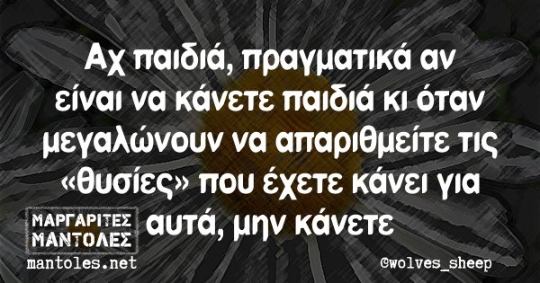 Αχ παιδιά πραγματικά αν είναι να κάνετε παιδιά κι όταν μεγαλώνουν να απαριθμείτε τις «θυσίες» που έχετε κάνει για αυτά, μην κάνετε