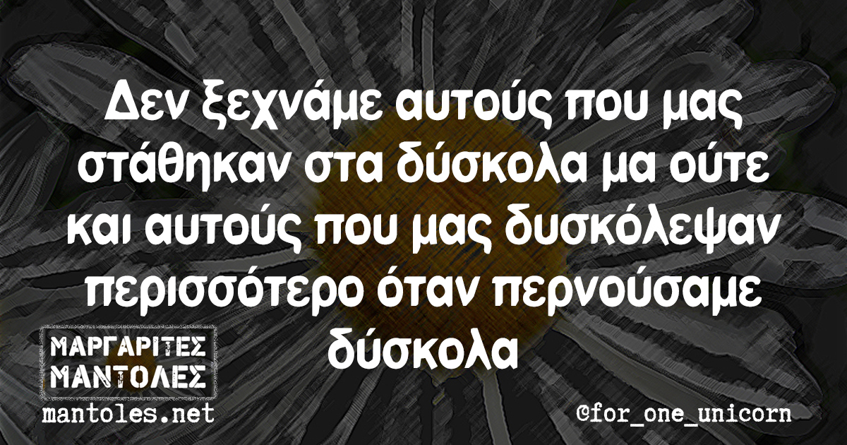 Δεν ξεχνάμε αυτούς που μας στάθηκαν στα δύσκολα μα ούτε και αυτούς που μας δυσκόλεψαν περισσότερο όταν περνούσαμε δύσκολα