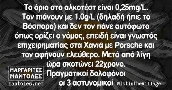 Το όριο στο αλκοτέστ είναι 0,25mg/L/ Τον πιάνουν με 1.0g/L (δηλαδή ήπιε το Βόσποτο) και δεν τον πάνε αυτόφωτο όπως ορίζει ο νόμος, επειδή είναι γνωστός επιχειρηματίας στα Χανιά με Porsche και τον αφήνουν ελεύθερο. Μετά από λίγη ώρα σκοτ΄ωνει 22χρονο. Πραγματικοί δολοφόνοι οι 3 αστυνομικοι