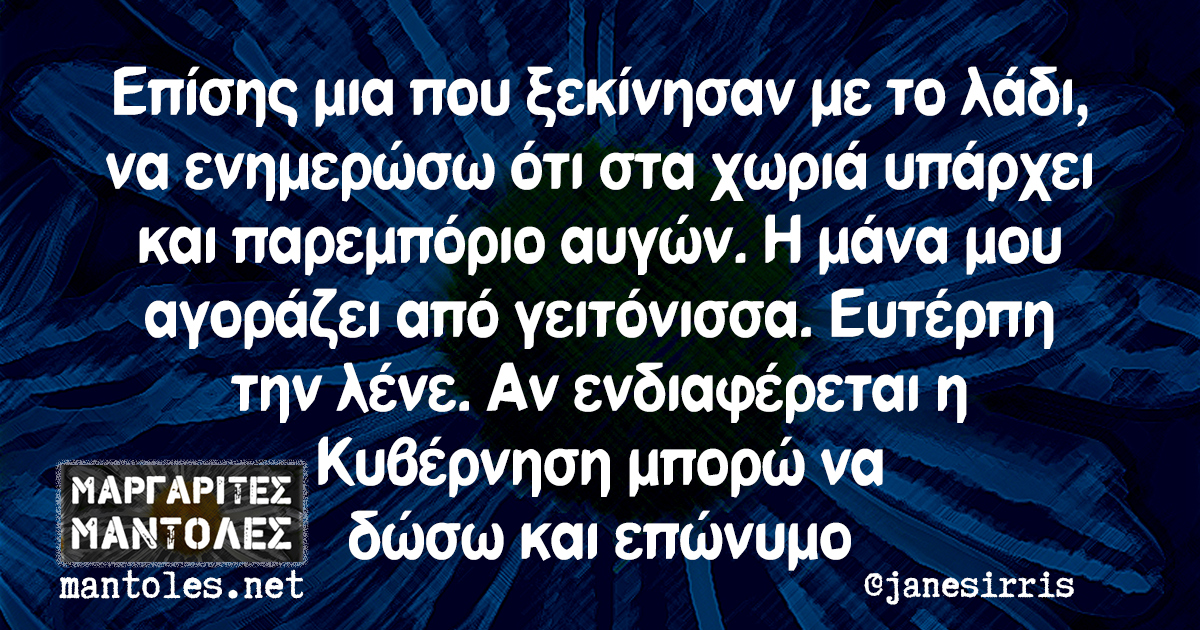 Επίσης μια που ξεκίνησαν με το λάδι, να ενημερώσω ότι στα χωριά υπάρχει και παρεμπόριο αυγών. Η μάνα μου αγοράζει από γειτόνισσα. Ευτέρπη την λένε. Αν ενδιαφέρεται η Κυβέρνηση μπορώ να δώσω και επώνυμο